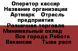 Оператор-кассир › Название организации ­ Артмарк › Отрасль предприятия ­ Розничная торговля › Минимальный оклад ­ 20 000 - Все города Работа » Вакансии   . Тыва респ.